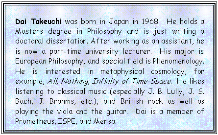 Text Box: Dai Takeuchi was born in Japan in 1968.  He holds a Masters degree in Philosophy and is just writing a doctoral dissertation. After working as an assistant, he is now a part-time university lecturer.  His major is European Philosophy, and special field is Phenomenology. He is interested in metaphysical cosmology, for example, All, Nothing, Infinity of Time-Space.  He likes listening to classical music (especially J. B. Lully, J. S. Bach, J. Brahms, etc.), and British rock as well as playing the viola and the guitar.  Dai is a member of Prometheus, ISPE, and Mensa.

