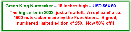 Text Box: Green King Nutcracker – 15 inches high – USD $64.50

The big seller in 2003, just a few left.  A replica of a ca. 1900 nutcracker made by the Fuechtners.  Signed, numbered limited edition of 250.  Now 50% off!!
