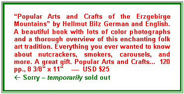 Text Box: “Popular Arts and Crafts of the Erzgebirge Mountains” by Hellmut Bilz German and English. A beautiful book with lots of color photographs and a thorough overview of this enchanting folk art tradition. Everything you ever wanted to know about nutcrackers, smokers, carousels, and more. A great gift. Popular Arts and Crafts...  120 pp., 8 3/8" x 11"    ----  USD $25
ß Sorry – temporarily sold out
