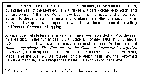 Text Box: Born near the rarified regions of Laputa, then and often, above suburban Boston, during the Year of the Monkey, I am a Piscean, a cerebrotonic ectomorph, and an ailurophile. Kafka and Munch have been my therapists and allies. Ever striving to descend from the mists and to attain the mythic orientation that is known as having one's feet upon the earth, I have done occasional consulting and frequent Sisyphean shlepping.
 
A paper tiger with letters after my name, I have been awarded an M.A. degree, mirabile dictu, in the humanities by Cal. State, Diplomate status in ISPE, and a U.S. patent for a board game of possible interest to aliens. As the author of Autoanthropophagy: The Eucharist of the Gods, a Seven-level Allegorical Encryption, it is fitting that I have been a member of Mensa, ISPE, Prometheus, Mega, and the Aleph-3. As founder of the Aleph itself, and the renowned Laputans Manque, I am a biographee in Marquis' Who's Who in the World. 
 
Most significant to me is the philosophia perennis and the realization of the idea of man as an incomplete being who can and should complete his own evolution by effecting a change in his being and consciousness.
