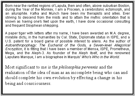 Text Box: Born near the rarified regions of Laputa, then and often, above suburban Boston, during the Year of the Monkey, I am a Piscean, a cerebrotonic ectomorph, and an ailurophile. Kafka and Munch have been my therapists and allies. Ever striving to descend from the mists and to attain the mythic orientation that is known as having one's feet upon the earth, I have done occasional consulting and frequent Sisyphean shlepping.
 
A paper tiger with letters after my name, I have been awarded an M.A. degree, mirabile dictu, in the humanities by Cal. State, Diplomate status in ISPE, and a U.S. patent for a board game of possible interest to aliens. As the author of Autoanthropophagy: The Eucharist of the Gods, a Seven-level Allegorical Encryption, it is fitting that I have been a member of Mensa, ISPE, Prometheus, Mega, and the Aleph-3. As founder of the Aleph itself, and the renowned Laputans Manque, I am a biographee in Marquis' Who's Who in the World. 
 
Most significant to me is the philosophia perennis and the realization of the idea of man as an incomplete being who can and should complete his own evolution by effecting a change in his being and consciousness.
