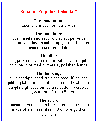Text Box: Senator "Perpetual Calendar" 

The movement:
Automatic movement calibre 39 

The functions:
hour, minute and second display, perpetual calendar with day, month, leap year and  moon-phase, panorama date

The dial:
blue, grey or silver coloured with silver or gold-coloured mounted numerals, polished hands

The housing:
burnished/polished stainless steel,18 ct rose gold or platinum (limited edition of 50 watches), sapphire glasses on top and bottom, screwed base, waterproof up to 5 atm 

The strap:
Louisiana crocodile leather strap, fold fastener made of stainless steel, 18 ct rose gold or platinum
